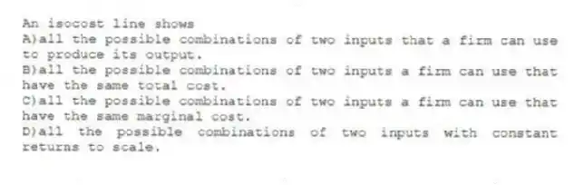 An isocost line shows
A)all the possible combinations of two inputs that a firm can use to produce its output.
B)all the possible combinations of two inputs a firm can use that have the same total cost.
C)all the possible combinations of two inputs a firm can use that have the same marginal cost.
D)all the possible combinations of two inputs with constant returns to scale.