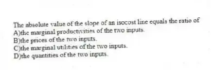 The absolute value of the slope of an isocost line equals the ratio of
A)the marginal productivities of the two inputs.
B)the prices of the two inputs.
C)the marginal utilities of the two inputs.
D)the quantities of the two inputs.