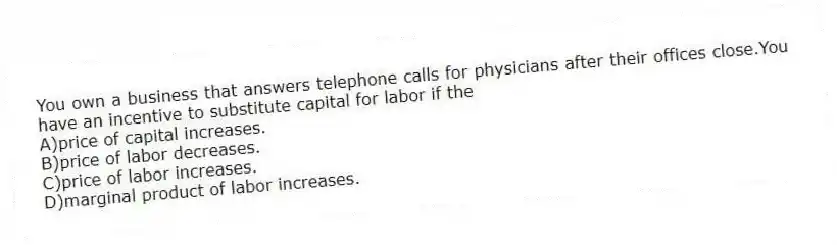 You own a business that answers telephone calls for physicians after their offices close.You have an incentive to substitute capital for labor if the
A)price of capital increases.
B)price of labor decreases.
C)price of labor increases.
D)marginal product of labor increases.