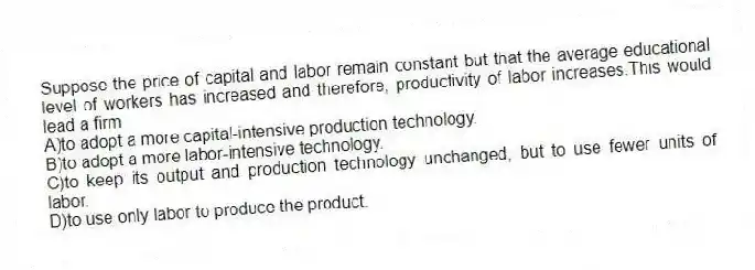 Suppose the price of capital and labor remain constant but that the average educational level of workers has increased and therefore, productivity of labor increases.This would lead a firm
A)to adopt a more capital-intensive production technology.
B)to adopt a more labor-intensive technology.
C)to keep its output and production technology unchanged, but to use fewer units of labor.
D)to use only labor to produce the product.