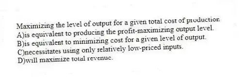 Maximizing the level of output for a given total cost of production
A)is equivalent to producing the profit-maximizing output level.
B)is equivalent to minimizing cost for a given level of output.
C)necessitates using only relatively low-priced inputs.
D)will maximize total revenue.