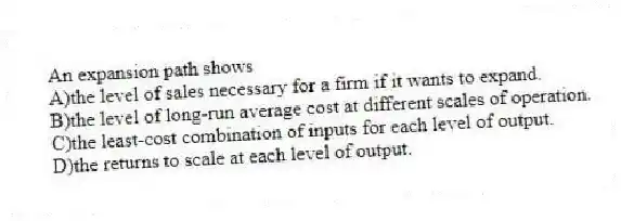 An expansion path shows
A)the level of sales necessary for a firm if it wants to expand.
B)the level of long-run average cost at different scales of operation.
C)the least-cost combination of inputs for each level of output.
D)the returns to scale at each level of output.