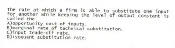 The rate at which a firm is able to substitute one input for another while keeping the level of output constant is called the
A)opportunity cost of inputs.
B)marginal rate of technical substitution.
C)input trade-off rate.
D)isoquant substitution rate.