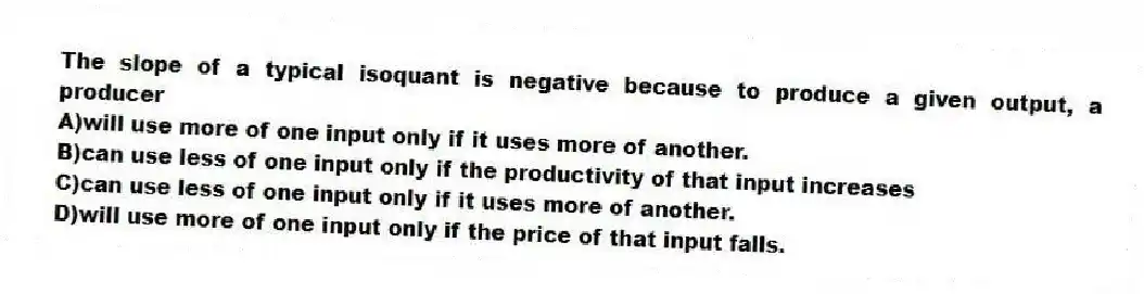 The slope of a typical isoquant is negative because to produce a given output, a producer
A)will use more of one input only if it uses more of another.
B)can use less of one input only if the productivity of that input increases
C)can use less of one input only if it uses more of another.
D)will use more of one input only if the price of that input falls.