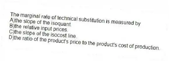 The marginal rate of technical substitution is measured by
A)the slope of the isoquant.
B)the relative input prices.
C)the slope of the isocost line.
D)the ratio of the product's price to the product's cost of production.