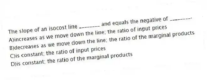 The slope of an isocost line ________ and equals the negative of ________.
A)increases as we move down the line; the ratio of input prices
B)decreases as we move down the line; the ratio of the marginal products
C)is constant; the ratio of input prices
D)is constant; the ratio of the marginal products