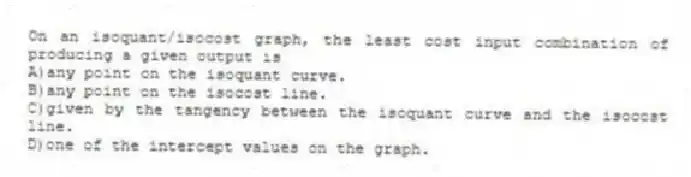 On an isoquant/isocost graph, the least cost input combination of producing a given output is
A)any point on the isoquant curve.
B)any point on the isocost line.
C)given by the tangency between the isoquant curve and the isocost line.
D)one of the intercept values on the graph.