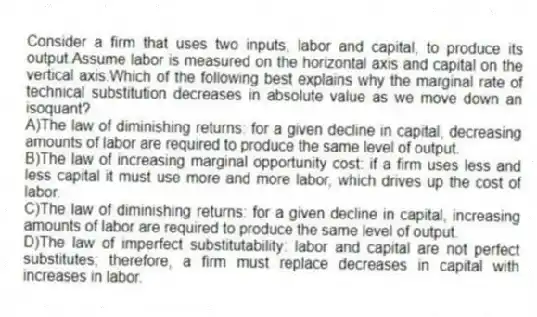 Consider a firm that uses two inputs, labor and capital, to produce its output.Assume labor is measured on the horizontal axis and capital on the vertical axis.Which of the following best explains why the marginal rate of technical substitution decreases in absolute value as we move down an isoquant?
A)The law of diminishing returns: for a given decline in capital, decreasing amounts of labor are required to produce the same level of output.
B)The law of increasing marginal opportunity cost: if a firm uses less and less capital it must use more and more labor, which drives up the cost of labor.
C)The law of diminishing returns: for a given decline in capital, increasing amounts of labor are required to produce the same level of output.
D)The law of imperfect substitutability: labor and capital are not perfect substitutes; therefore, a firm must replace decreases in capital with increases in labor.