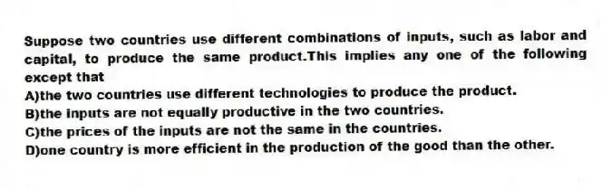 Suppose two countries use different combinations of inputs, such as labor and capital, to produce the same product.This implies any one of the following except that
A)the two countries use different technologies to produce the product.
B)the inputs are not equally productive in the two countries.
C)the prices of the inputs are not the same in the countries.
D)one country is more efficient in the production of the good than the other.
