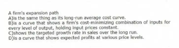 A firm's expansion path
A)is the same thing as its long-run average cost curve.
B)is a curve that shows a firm's cost-minimizing combination of inputs for every level of output, holding input prices constant.
C)shows the targeted growth rate in sales over the long run.
D)is a curve that shows expected profits at various price levels.