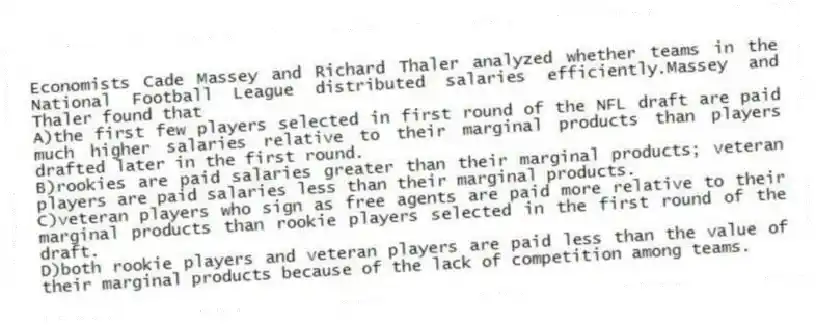 Economists Cade Massey and Richard Thaler analyzed whether teams in the National Football League distributed salaries efficiently.Massey and Thaler found that
A)the first few players selected in first round of the NFL draft are paid much higher salaries relative to their marginal products than players drafted later in the first round.
B)rookies are paid salaries greater than their marginal products; veteran players are paid salaries less than their marginal products.
C)veteran players who sign as free agents are paid more relative to their marginal products than rookie players selected in the first round of the draft.
D)both rookie players and veteran players are paid less than the value of their marginal products because of the lack of competition among teams.