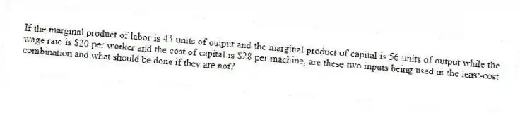 If the marginal product of labor is 45 units of output and the marginal product of capital is 56 units of output while the wage rate is $20 per worker and the cost of capital is $28 per machine, are these two inputs being used in the least-cost combination and what should be done if they are not?