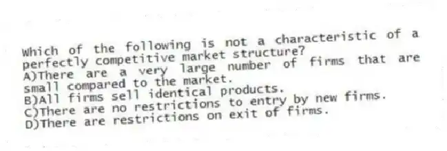 Which of the following is not a characteristic of a perfectly competitive market structure?
A)There are a very large number of firms that are small compared to the market.
B)All firms sell identical products.
C)There are no restrictions to entry by new firms.
D)There are restrictions on exit of firms.