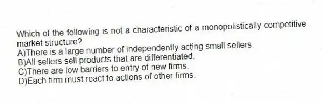 Which of the following is not a characteristic of a monopolistically competitive market structure?
A)There is a large number of independently acting small sellers.
B)All sellers sell products that are differentiated.
C)There are low barriers to entry of new firms.
D)Each firm must react to actions of other firms.