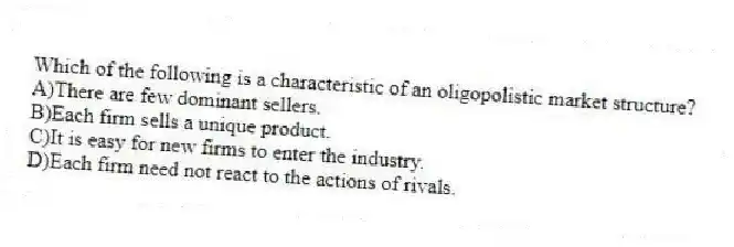 Which of the following is a characteristic of an oligopolistic market structure?
A)There are few dominant sellers.
B)Each firm sells a unique product.
C)It is easy for new firms to enter the industry.
D)Each firm need not react to the actions of rivals.