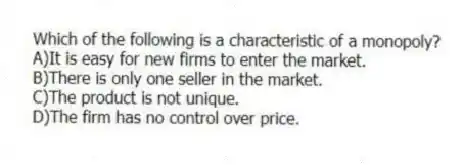 Which of the following is a characteristic of a monopoly?
A)It is easy for new firms to enter the market.
B)There is only one seller in the market.
C)The product is not unique.
D)The firm has no control over price.