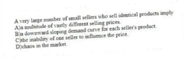 A very large number of small sellers who sell identical products imply
A)a multitude of vastly different selling prices.
B)a downward sloping demand curve for each seller's product.
C)the inability of one seller to influence the price.
D)chaos in the market.