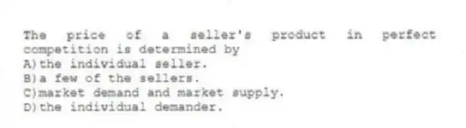 The price of a seller's product in perfect competition is determined by
A)the individual seller.
B)a few of the sellers.
C)market demand and market supply.
D)the individual demander.
