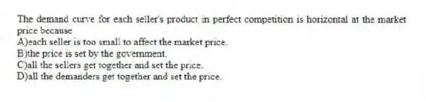 The demand curve for each seller's product in perfect competition is horizontal at the market price because
A)each seller is too small to affect the market price.
B)the price is set by the government.
C)all the sellers get together and set the price.
D)all the demanders get together and set the price.