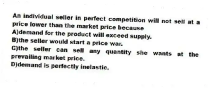 An individual seller in perfect competition will not sell at a price lower than the market price because
A)demand for the product will exceed supply.
B)the seller would start a price war.
C)the seller can sell any quantity she wants at the prevailing market price.
D)demand is perfectly inelastic.