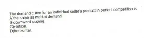 The demand curve for an individual seller's product in perfect competition is
A)the same as market demand.
B)downward sloping.
C)vertical.
D)horizontal.