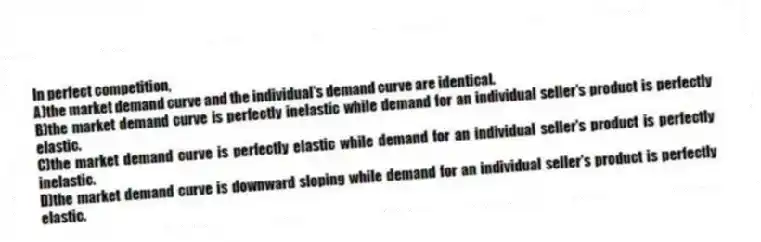 In perfect competition,
A)the market demand curve and the individual's demand curve are identical.
B)the market demand curve is perfectly inelastic while demand for an individual seller's product is perfectly elastic.
C)the market demand curve is perfectly elastic while demand for an individual seller's product is perfectly inelastic.
D)the market demand curve is downward sloping while demand for an individual seller's product is perfectly elastic.