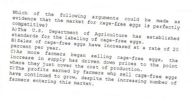 Which of the following arguments could be made as evidence that the market for cage-free eggs is perfectly competitive?
A)The U.S. Department of Agriculture has established standards for the labeling of cage-free eggs.
B)Sales of cage-free eggs have increased at a rate of 20 percent per year.
C)As more farmers began selling cage-free eggs, the increase in supply has driven down prices to the point where they just cover the cost of production.
D)The profits earned by farmers who sell cage-free eggs have continued to grow, despite the increasing number of farmers entering this market.