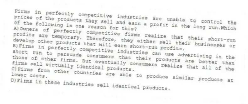 Firms in perfectly competitive industries are unable to control the prices of the products they sell and earn a profit in the long run.Which of the following is one reason for this?
A)Owners of perfectly competitive firms realize that their short-run profits are temporary. Therefore, they either sell their businesses or develop other products that will earn short-run profits.
B)Firms in perfectly competitive industries can use advertising in the short run to persuade consumers that their products are better than those of other firms. But eventually consumers realize that all of the firms sell virtually identical products.
C)Firms from other countries are able to produce similar products at lower costs.
D)Firms in these industries sell identical products.