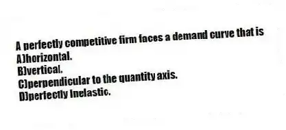 A perfectly competitive firm faces a demand curve that is
A)horizontal.
B)vertical.
C)perpendicular to the quantity axis.
D)perfectly inelastic.