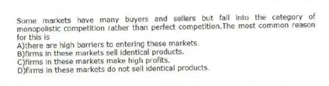 Some markets have many buyers and sellers but fall into the category of monopolistic competition rather than perfect competition.The most common reason for this is
A)there are high barriers to entering these markets.
B)firms in these markets sell identical products.
C)firms in these markets make high profits.
D)firms in these markets do not sell identical products.