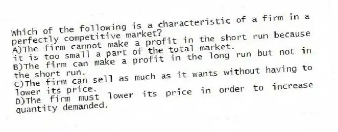 Which of the following is a characteristic of a firm in a perfectly competitive market?
A)The firm cannot make a profit in the short run because it is too small a part of the total market.
B)The firm can make a profit in the long run but not in the short run.
C)The firm can sell as much as it wants without having to lower its price.
D)The firm must lower its price in order to increase quantity demanded.