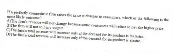 If a perfectly competitive firm raises the price it charges to consumers, which of the following is the most likely outcome?
A)The firm's revenue will not change because some consumers will refuse to pay the higher price.
B)The firm will not sell any output.
C)The firm's total revenue will increase only if the demand for its product is inelastic.
D)The firm's total revenue will increase only if the demand for its product is elastic.