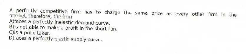 A perfectly competitive firm has to charge the same price as every other firm in the market.Therefore, the firm
A)faces a perfectly inelastic demand curve.
B)is not able to make a profit in the short run.
C)is a price taker.
D)faces a perfectly elastic supply curve.
