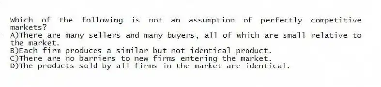 Which of the following is not an assumption of perfectly competitive markets?
A)There are many sellers and many buyers, all of which are small relative to the market.
B)Each firm produces a similar but not identical product.
C)There are no barriers to new firms entering the market.
D)The products sold by all firms in the market are identical.