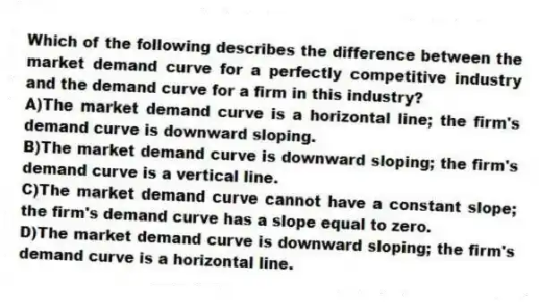Which of the following describes the difference between the market demand curve for a perfectly competitive industry and the demand curve for a firm in this industry?
A)The market demand curve is a horizontal line; the firm's demand curve is downward sloping.
B)The market demand curve is downward sloping; the firm's demand curve is a vertical line.
C)The market demand curve cannot have a constant slope; the firm's demand curve has a slope equal to zero.
D)The market demand curve is downward sloping; the firm's demand curve is a horizontal line.