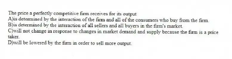 The price a perfectly competitive firm receives for its output
A)is determined by the interaction of the firm and all of the consumers who buy from the firm.
B)is determined by the interaction of all sellers and all buyers in the firm's market.
C)will not change in response to changes in market demand and supply because the firm is a price taker.
D)will be lowered by the firm in order to sell more output.