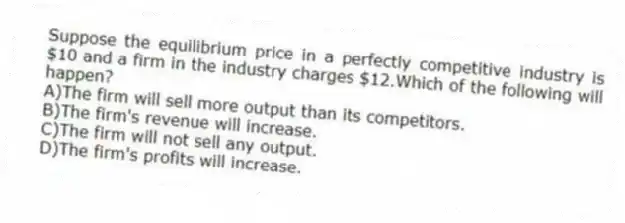 Suppose the equilibrium price in a perfectly competitive industry is $10 and a firm in the industry charges $12.Which of the following will happen?
A)The firm will sell more output than its competitors.
B)The firm's revenue will increase.
C)The firm will not sell any output.
D)The firm's profits will increase.