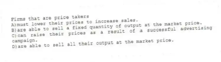 Firms that are price takers
A)must lower their prices to increase sales.
B)are able to sell a fixed quantity of output at the market price.
C)can raise their prices as a result of a successful advertising campaign.
D)are able to sell all their output at the market price.