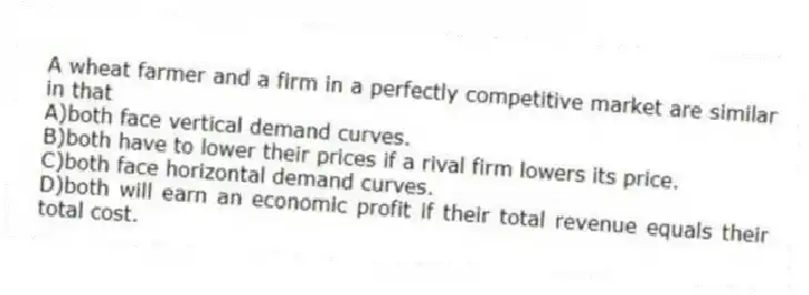 A wheat farmer and a firm in a perfectly competitive market are similar in that
A)both face vertical demand curves.
B)both have to lower their prices if a rival firm lowers its price.
C)both face horizontal demand curves.
D)both will earn an economic profit if their total revenue equals their total cost.