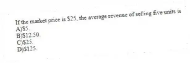 If the market price is $25, the average revenue of selling five units is
A)$5.
B)$12.50.
C)$25.
D)$125.