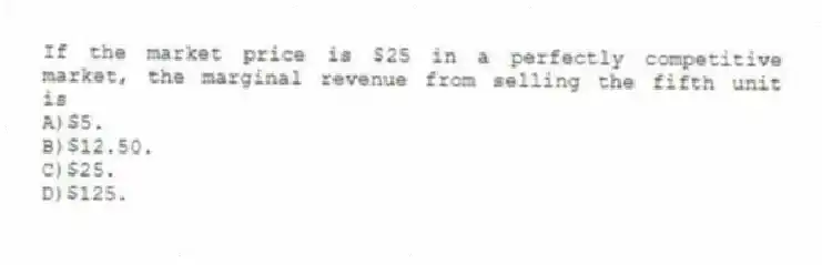 If the market price is $25 in a perfectly competitive market, the marginal revenue from selling the fifth unit is
A)$5.
B)$12.50.
C)$25.
D)$125.