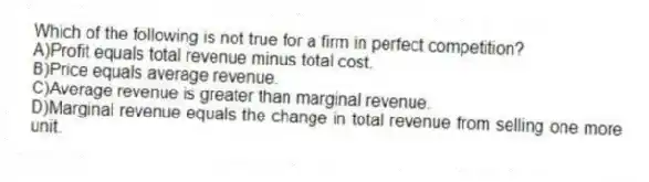 Which of the following is not true for a firm in perfect competition?
A)Profit equals total revenue minus total cost.
B)Price equals average revenue.
C)Average revenue is greater than marginal revenue.
D)Marginal revenue equals the change in total revenue from selling one more unit.