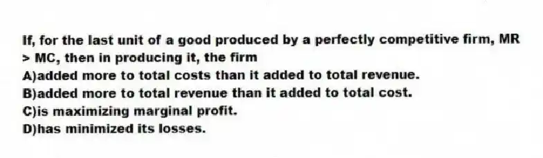 If, for the last unit of a good produced by a perfectly competitive firm, MR > MC, then in producing it, the firm
A)added more to total costs than it added to total revenue.
B)added more to total revenue than it added to total cost.
C)is maximizing marginal profit.
D)has minimized its losses.