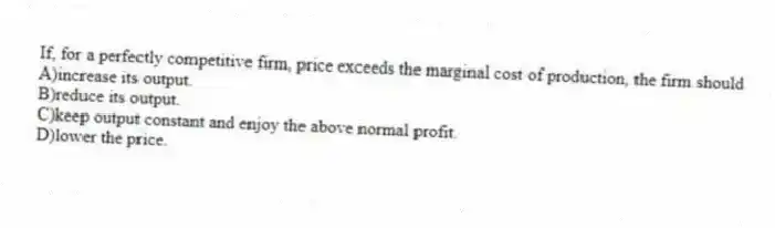 If, for a perfectly competitive firm, price exceeds the marginal cost of production, the firm should
A)increase its output.
B)reduce its output.
C)keep output constant and enjoy the above normal profit.
D)lower the price.