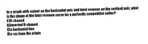 In a graph with output on the horizontal axis and total revenue on the vertical axis, what is the shape of the total revenue curve for a perfectly competitive seller?
A)U-shaped
B)inverted U-shaped
C)a horizontal line
D)a ray from the origin