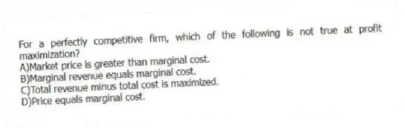 For a perfectly competitive firm, which of the following is not true at profit maximization?
A)Market price is greater than marginal cost.
B)Marginal revenue equals marginal cost.
C)Total revenue minus total cost is maximized.
D)Price equals marginal cost.