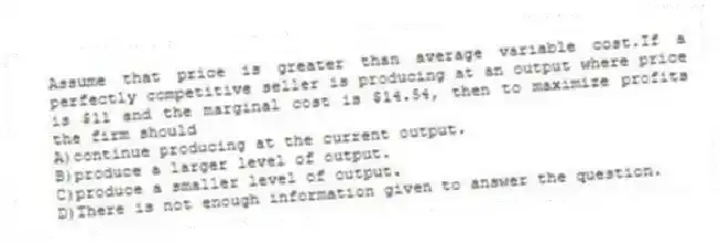 Assume that price is greater than average variable cost.If a perfectly competitive seller is producing at an output where price is $11 and the marginal cost is $14.54, then to maximize profits the firm should
A)continue producing at the current output.
B)produce a larger level of output.
C)produce a smaller level of output.
D)There is not enough information given to answer the question.
