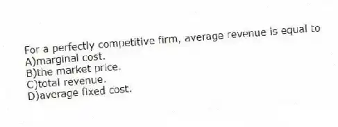 For a perfectly competitive firm, average revenue is equal to
A)marginal cost.
B)the market price.
C)total revenue.
D)average fixed cost.