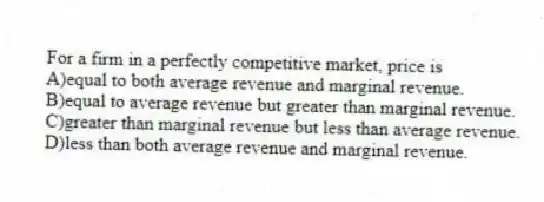 For a firm in a perfectly competitive market, price is
A)equal to both average revenue and marginal revenue.
B)equal to average revenue but greater than marginal revenue.
C)greater than marginal revenue but less than average revenue.
D)less than both average revenue and marginal revenue.
