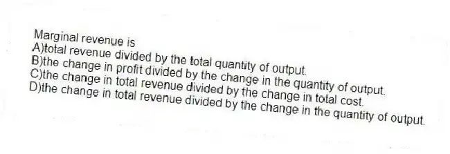 Marginal revenue is
A)total revenue divided by the total quantity of output.
B)the change in profit divided by the change in the quantity of output.
C)the change in total revenue divided by the change in total cost.
D)the change in total revenue divided by the change in the quantity of output.